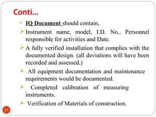 27 
Conti… 
• IQ Document should contain, 
Instrument name, model, I.D. No., Personnel 
responsible for activities and Date. 
A fully verified installation that complies with the 
documented design. (all deviations will have been 
recorded and assessed.) 
 All equipment documentation and maintenance 
requirements would be documented. 
 Completed calibration of measuring 
instruments. 
 Verification of Materials of construction. 
 