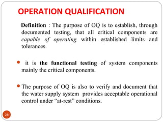 OPERATION QUALIFICATION 
28 
Definition : The purpose of OQ is to establish, through 
documented testing, that all critical components are 
capable of operating within established limits and 
tolerances. 
 it is the functional testing of system components 
mainly the critical components. 
The purpose of OQ is also to verify and document that 
the water supply system provides acceptable operational 
control under “at-rest” conditions. 
 