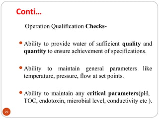 29 
Conti… 
Operation Qualification Checks- 
Ability to provide water of sufficient quality and 
quantity to ensure achievement of specifications. 
Ability to maintain general parameters like 
temperature, pressure, flow at set points. 
Ability to maintain any critical parameters(pH, 
TOC, endotoxin, microbial level, conductivity etc ). 
 