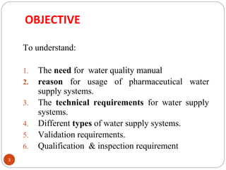 OBJECTIVE 
3 
To understand: 
1. The need for water quality manual 
2. reason for usage of pharmaceutical water 
supply systems. 
3. The technical requirements for water supply 
systems. 
4. Different types of water supply systems. 
5. Validation requirements. 
6. Qualification & inspection requirement 
 