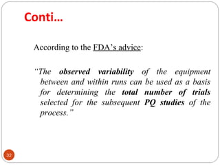 32 
Conti… 
According to the FDA’s advice: 
“The observed variability of the equipment 
between and within runs can be used as a basis 
for determining the total number of trials 
selected for the subsequent PQ studies of the 
process.” 
 