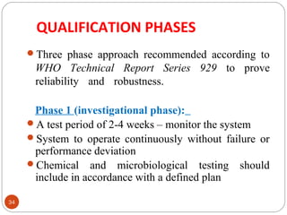 QUALIFICATION PHASES 
34 
Three phase approach recommended according to 
WHO Technical Report Series 929 to prove 
reliability and robustness. 
Phase 1 (investigational phase): 
A test period of 2-4 weeks – monitor the system 
System to operate continuously without failure or 
performance deviation 
Chemical and microbiological testing should 
include in accordance with a defined plan 
 