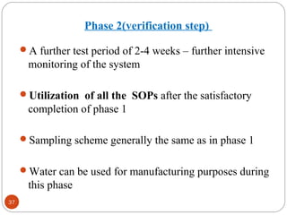 37 
Phase 2(verification step) 
A further test period of 2-4 weeks – further intensive 
monitoring of the system 
Utilization of all the SOPs after the satisfactory 
completion of phase 1 
Sampling scheme generally the same as in phase 1 
Water can be used for manufacturing purposes during 
this phase 
 