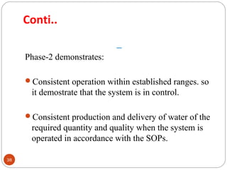 Conti.. 
38 
Phase-2 demonstrates: 
Consistent operation within established ranges. so 
it demostrate that the system is in control. 
Consistent production and delivery of water of the 
required quantity and quality when the system is 
operated in accordance with the SOPs. 
 