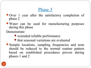 39 
Phase 3 
Over 1 year after the satisfactory completion of 
phase 2 
Water can be used for manufacturing purposes 
during this phase 
Demonstrate: 
extended reliable performance 
that seasonal variations are evaluated 
Sample locations, sampling frequencies and tests 
should be reduced to the normal routine pattern 
based on established procedures proven during 
phases 1 and 2 
 