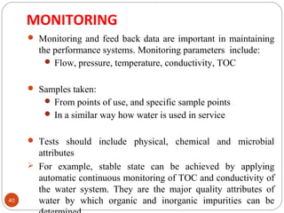 MONITORING 
40 
 Monitoring and feed back data are important in maintaining 
the performance systems. Monitoring parameters include: 
Flow, pressure, temperature, conductivity, TOC 
 Samples taken: 
From points of use, and specific sample points 
In a similar way how water is used in service 
 Tests should include physical, chemical and microbial 
attributes 
 For example, stable state can be achieved by applying 
automatic continuous monitoring of TOC and conductivity of 
the water system. They are the major quality attributes of 
water by which organic and inorganic impurities can be 
determined. 
 