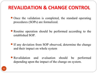 REVALIDATION & CHANGE CONTROL 
43 
Once the validation is completed, the standard operating 
procedures (SOPs) are formalized. 
Routine operation should be performed according to the 
established SOP. 
If any deviation from SOP observed, determine the change 
and their impact on whole system 
Revalidation and evaluation should be performed 
depending upon the impact of the change on system. 
 