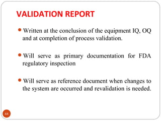 VALIDATION REPORT 
44 
Written at the conclusion of the equipment IQ, OQ 
and at completion of process validation. 
Will serve as primary documentation for FDA 
regulatory inspection 
Will serve as reference document when changes to 
the system are occurred and revalidation is needed. 
 