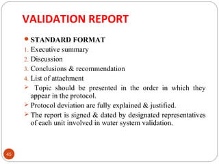 VALIDATION REPORT 
45 
STANDARD FORMAT 
1. Executive summary 
2. Discussion 
3. Conclusions & recommendation 
4. List of attachment 
 Topic should be presented in the order in which they 
appear in the protocol. 
 Protocol deviation are fully explained & justified. 
 The report is signed & dated by designated representatives 
of each unit involved in water system validation. 
 