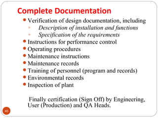 46 
Complete Documentation 
Verification of design documentation, including 
◦ Description of installation and functions 
◦ Specification of the requirements 
Instructions for performance control 
Operating procedures 
Maintenance instructions 
Maintenance records 
Training of personnel (program and records) 
Environmental records 
Inspection of plant 
Finally certification (Sign Off) by Engineering, 
User (Production) and QA Heads. 
 