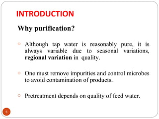 INTRODUCTION 
5 
Why purification? 
o Although tap water is reasonably pure, it is 
always variable due to seasonal variations, 
regional variation in quality. 
o One must remove impurities and control microbes 
to avoid contamination of products. 
o Pretreatment depends on quality of feed water. 
 