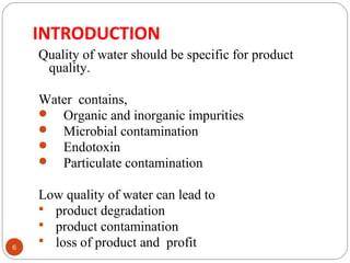 INTRODUCTION 
6 
Quality of water should be specific for product 
quality. 
Water contains, 
 Organic and inorganic impurities 
 Microbial contamination 
 Endotoxin 
 Particulate contamination 
Low quality of water can lead to 
 product degradation 
 product contamination 
 loss of product and profit 
 