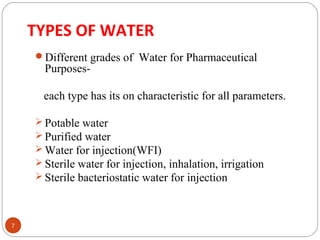 TYPES OF WATER 
7 
Different grades of Water for Pharmaceutical 
Purposes-each 
type has its on characteristic for all parameters. 
Potable water 
Purified water 
Water for injection(WFI) 
Sterile water for injection, inhalation, irrigation 
Sterile bacteriostatic water for injection 
 