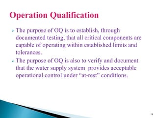  The purpose of OQ is to establish, through
documented testing, that all critical components are
capable of operating within established limits and
tolerances.
 The purpose of OQ is also to verify and document
that the water supply system provides acceptable
operational control under “at-rest” conditions.
14
 