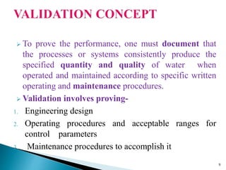  To prove the performance, one must document that
the processes or systems consistently produce the
specified quantity and quality of water when
operated and maintained according to specific written
operating and maintenance procedures.
 Validation involves proving-
1. Engineering design
2. Operating procedures and acceptable ranges for
control parameters
3. Maintenance procedures to accomplish it
9
 