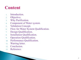 1. Introduction.
2. Objective.
3. Why Purification.
4. Component of Water system.
5. Validation Concept.
6. Flow for Water System Qualification.
7. Design Qualification.
8. Installation Qualification.
9. Operation Qualification.
10. Performance Qualification.
11. Warring letter.
12. Conclusion.
13. Reference.
2
 