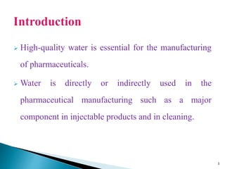  High-quality water is essential for the manufacturing
of pharmaceuticals.
 Water is directly or indirectly used in the
pharmaceutical manufacturing such as a major
component in injectable products and in cleaning.
3
 