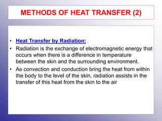 • Heat Transfer by Radiation:
• Radiation is the exchange of electromagnetic energy that
occurs when there is a difference in temperature
between the skin and the surrounding environment.
• As convection and conduction bring the heat from within
the body to the level of the skin, radiation assists in the
transfer of this heat from the skin to the air
METHODS OF HEAT TRANSFER (2)
 