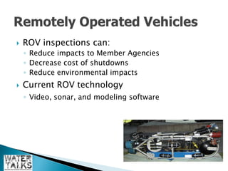    ROV inspections can:
    ◦ Reduce impacts to Member Agencies
    ◦ Decrease cost of shutdowns
    ◦ Reduce environmental impacts
   Current ROV technology
    ◦ Video, sonar, and modeling software
 