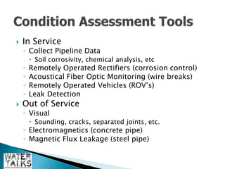    In Service
    ◦ Collect Pipeline Data
         Soil corrosivity, chemical analysis, etc
    ◦   Remotely Operated Rectifiers (corrosion control)
    ◦   Acoustical Fiber Optic Monitoring (wire breaks)
    ◦   Remotely Operated Vehicles (ROV’s)
    ◦   Leak Detection
   Out of Service
    ◦ Visual
         Sounding, cracks, separated joints, etc.
    ◦ Electromagnetics (concrete pipe)
    ◦ Magnetic Flux Leakage (steel pipe)
 