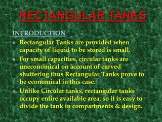 INTRODUCTION-
 Rectangular Tanks are provided when
capacity of liquid to be stored is small.
 For small capacities, circular tanks are
uneconomical on account of curved
shuttering thus Rectangular Tanks prove to
be economical in this case.
 Unlike Circular tanks, rectangular tanks
occupy entire available area, so it is easy to
divide the tank in compartments & design.
 