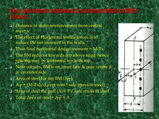 Tank wall section subjected to combined effect of BM &
Tension
 Distance of main reinforcement from central
axis= x
 The effect of Horizontal tensile forces is to
reduce the net moment in the walls.
 Thus final horizontal design moment = M-Tx
 The BM reduces towards top above edge, hence
spacing may be increased towards top
 Near corners, BM is on inner face & near centre it
is on outer side.
 Area of steel for net BM (A┬)
 A┬ = (M-Tx)/(Lever arm * safe stress in steel)
 Area of steel for pull (A)= T / safe stress in steel
 Total Area of steel= A┬ + A
 