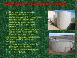 DESIGN OF CIRCULAR TANKS
 Design of circular tanks is
simplest in nature.
 For same capacity, its construction
requires less concrete than
rectangular tanks, thus it is
economical for large capacity
storage.
 On account of circular shape, it
can be made water tight easily as
there are no sharp corners.
For purpose of design, circular tanks
can be divided into following
categories-
 1. Tanks with sliding or flexible
joint b/w floor & wall.
 2. Circular tank with rigid joint
b/w floor & wall.
 