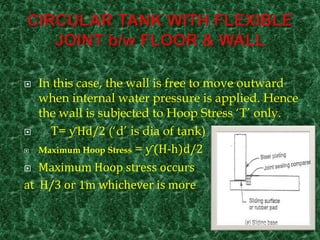  In this case, the wall is free to move outward
when internal water pressure is applied. Hence
the wall is subjected to Hoop Stress ‘T’ only.
 T= ƴHd/2 (‘d’ is dia of tank)
 Maximum Hoop Stress = ƴ(H-h)d/2
 Maximum Hoop stress occurs
at H/3 or 1m whichever is more
 