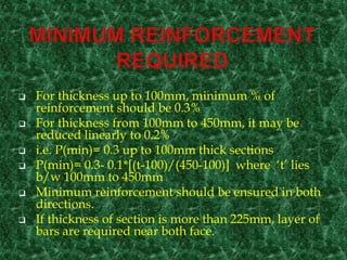  For thickness up to 100mm, minimum % of
reinforcement should be 0.3%
 For thickness from 100mm to 450mm, it may be
reduced linearly to 0.2%
 i.e. P(min)= 0.3 up to 100mm thick sections
 P(min)= 0.3- 0.1*[(t-100)/(450-100)] where ‘t’ lies
b/w 100mm to 450mm
 Minimum reinforcement should be ensured in both
directions.
 If thickness of section is more than 225mm, layer of
bars are required near both face.
 