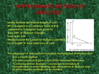In this method, the bottom height of wall
BP is designed as a Cantilever Fixed at B &
subjected to Triangular load given by
Area DBC of Pressure Triangle.
Load at B= wH
Reinforcement for Cantilever Action is provided
Up to height ‘h’ from inner face of wall.
The advantage of this method over other sophisticated methods is that-
1. It is a simple method
2. It is more practical & gives a feel of the Structural Behaviour
3. “Confusion driven disasters “ caused due to mistakes of
Draughtsmen in understanding sign conventions & analysis steps
of other complex methods can be avoided.
 