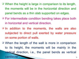  When the height is large in comparison to its length,
the moments will be in the horizontal direction and
panel bends as a thin slab supported on edges.
 For intermediate condition bending takes place both
in horizontal and vertical direction.
 In addition to the moments, the walls are also
subjected to direct pull exerted by water pressure
on some portion of walls.
 When the length of the wall is more in comparison
to its height, the moments will be mainly in the
vertical direction, i.e., the panel bends as vertical
cantilever . 19
 