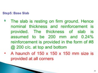 
23
• The slab is resting on firm ground. Hence
nominal thickness and reinforcement is
provided. The thickness of slab is
assumed to be 200 mm and 0.24%
reinforcement is provided in the form of #8
@ 200 c/c. at top and bottom
• A haunch of 150 x 150 x 150 mm size is
provided at all corners
 