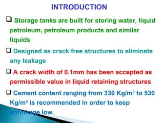INTRODUCTION
 Storage tanks are built for storing water, liquid
petroleum, petroleum products and similar
liquids
 Designed as crack free structures to eliminate
any leakage
 A crack width of 0.1mm has been accepted as
permissible value in liquid retaining structures
 Cement content ranging from 330 Kg/m3
to 530
Kg/m3
is recommended in order to keep
shrinkage low.
 