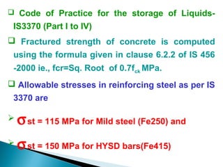  Code of Practice for the storage of Liquids-
IS3370 (Part I to IV)
 Fractured strength of concrete is computed
using the formula given in clause 6.2.2 of IS 456
-2000 ie., fcr=Sq. Root of 0.7fck MPa.
 Allowable stresses in reinforcing steel as per IS
3370 are
 σst = 115 MPa for Mild steel (Fe250) and
 σst = 150 MPa for HYSD bars(Fe415)
 