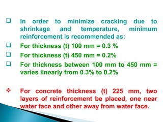  In order to minimize cracking due to
shrinkage and temperature, minimum
reinforcement is recommended as:
 For thickness (t) 100 mm = 0.3 %
 For thickness (t) 450 mm = 0.2%
 For thickness between 100 mm to 450 mm =
varies linearly from 0.3% to 0.2%
 For concrete thickness (t) 225 mm, two
layers of reinforcement be placed, one near
water face and other away from water face.
 