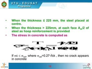 16
• When the thickness ≤ 225 mm, the steel placed at
centre.
• When the thickness > 225mm, at each face Ast/2 of
steel as hoop reinforcement is provided
• The stress in concrete is computed as
If c  cat, where cat=0.27fck , then no crack appears
in concrete
st
st
c
c
A
)
1
m
(
t
1000
2
/
HD
A
)
1
m
(
A
T
−
+

=
−
+
=

 