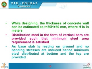 18
• While designing, the thickness of concrete wall
can be estimated as t=30H+50 mm, where H is in
meters
• Distribution steel in the form of vertical bars are
provided such that minimum steel area
requirement is satisfied
• As base slab is resting on ground and no
bending stresses are induced hence minimum
steel distributed at bottom and the top are
provided
 
