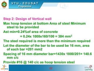 22
Step 2: Design of Vertical wall
Max hoop tension at bottom Area of steel Minimum
steel to be provided
Ast min=0.24%of area of concrete
= 0.24x 1000x160/100 = 384 mm2
The steel required is more than the minimum required
Let the diameter of the bar to be used be 16 mm, area
of each bar =201 mm2
Spacing of 16 mm diameter bar=1430x 1000/201= 140.6
mm c/c
Provide #16 @ 140 c/c as hoop tension steel
 