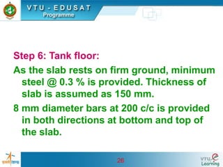26
Step 6: Tank floor:
As the slab rests on firm ground, minimum
steel @ 0.3 % is provided. Thickness of
slab is assumed as 150 mm.
8 mm diameter bars at 200 c/c is provided
in both directions at bottom and top of
the slab.
 