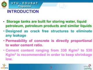 3
INTRODUCTION
• Storage tanks are built for storing water, liquid
petroleum, petroleum products and similar liquids
• Designed as crack free structures to eliminate
any leakage
• Permeability of concrete is directly proportional
to water cement ratio.
• Cement content ranging from 330 Kg/m3 to 530
Kg/m3 is recommended in order to keep shrinkage
low.
 