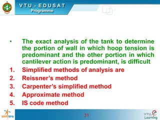 31
• The exact analysis of the tank to determine
the portion of wall in which hoop tension is
predominant and the other portion in which
cantilever action is predominant, is difficult
1. Simplified methods of analysis are
2. Reissner’s method
3. Carpenter’s simplified method
4. Approximate method
5. IS code method
 