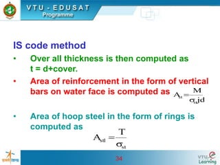 34
IS code method
• Over all thickness is then computed as
t = d+cover.
• Area of reinforcement in the form of vertical
bars on water face is computed as
• Area of hoop steel in the form of rings is
computed as
jd
M
A
st
st

=
st
1
st
T
A

=
 