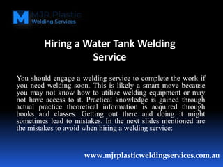 You should engage a welding service to complete the work if
you need welding soon. This is likely a smart move because
you may not know how to utilize welding equipment or may
not have access to it. Practical knowledge is gained through
actual practice theoretical information is acquired through
books and classes. Getting out there and doing it might
sometimes lead to mistakes. In the next slides mentioned are
the mistakes to avoid when hiring a welding service:
www.mjrplasticweldingservices.com.au
Hiring a Water Tank Welding
Service
 
