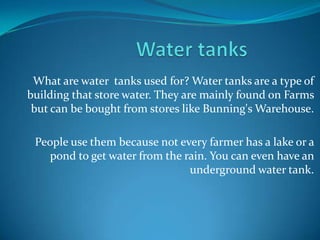 What are water tanks used for? Water tanks are a type of
building that store water. They are mainly found on Farms
 but can be bought from stores like Bunning's Warehouse.

 People use them because not every farmer has a lake or a
    pond to get water from the rain. You can even have an
                                underground water tank.
 