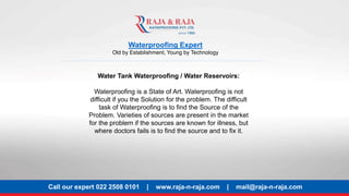 Waterproofing Expert
Old by Establishment, Young by Technology
Water Tank Waterproofing / Water Reservoirs:
Waterproofing is a State of Art. Waterproofing is not
difficult if you the Solution for the problem. The difficult
task of Waterproofing is to find the Source of the
Problem. Varieties of sources are present in the market
for the problem if the sources are known for illness, but
where doctors fails is to find the source and to fix it.
Call our expert 022 2508 0101 | www.raja-n-raja.com | mail@raja-n-raja.com
 
