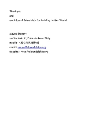 Thank you
and
much love & friendship for building better World.




Maura Brunetti
via Varsavia 7 , Pomezia Rome Italy
mobile : +39 3487365465
email : maura@clowndolphin.org
website : http://clowndolphin.org
 
