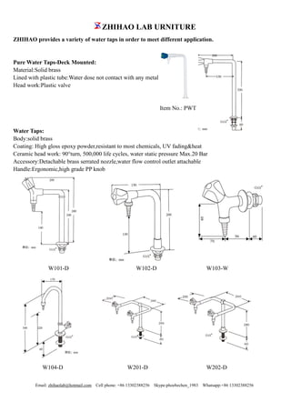 ZHIHAO LAB URNITURE
Email: zhihaolab@hotmail.com Cell phone: +86 13302388256 Skype:phoebechen_1983 Whatsapp:+86 13302388256
ZHIHAO provides a variety of water taps in order to meet different application.
Pure Water Taps-Deck Mounted:
Material:Solid brass
Lined with plastic tube:Water dose not contact with any metal
Head work:Plastic valve
Item No.: PWT
Water Taps:
Body:solid brass
Coating: High gloss epoxy powder,resistant to most chemicals, UV fading&heat
Ceramic head work: 90°turn, 500,000 life cycles, water static pressure Max.20 Bar
Accessory:Detachable brass serrated nozzle,water flow control outlet attachable
Handle:Ergonomic,high grade PP knob
W101-D W102-D W103-W
W104-D W201-D W202-D
 