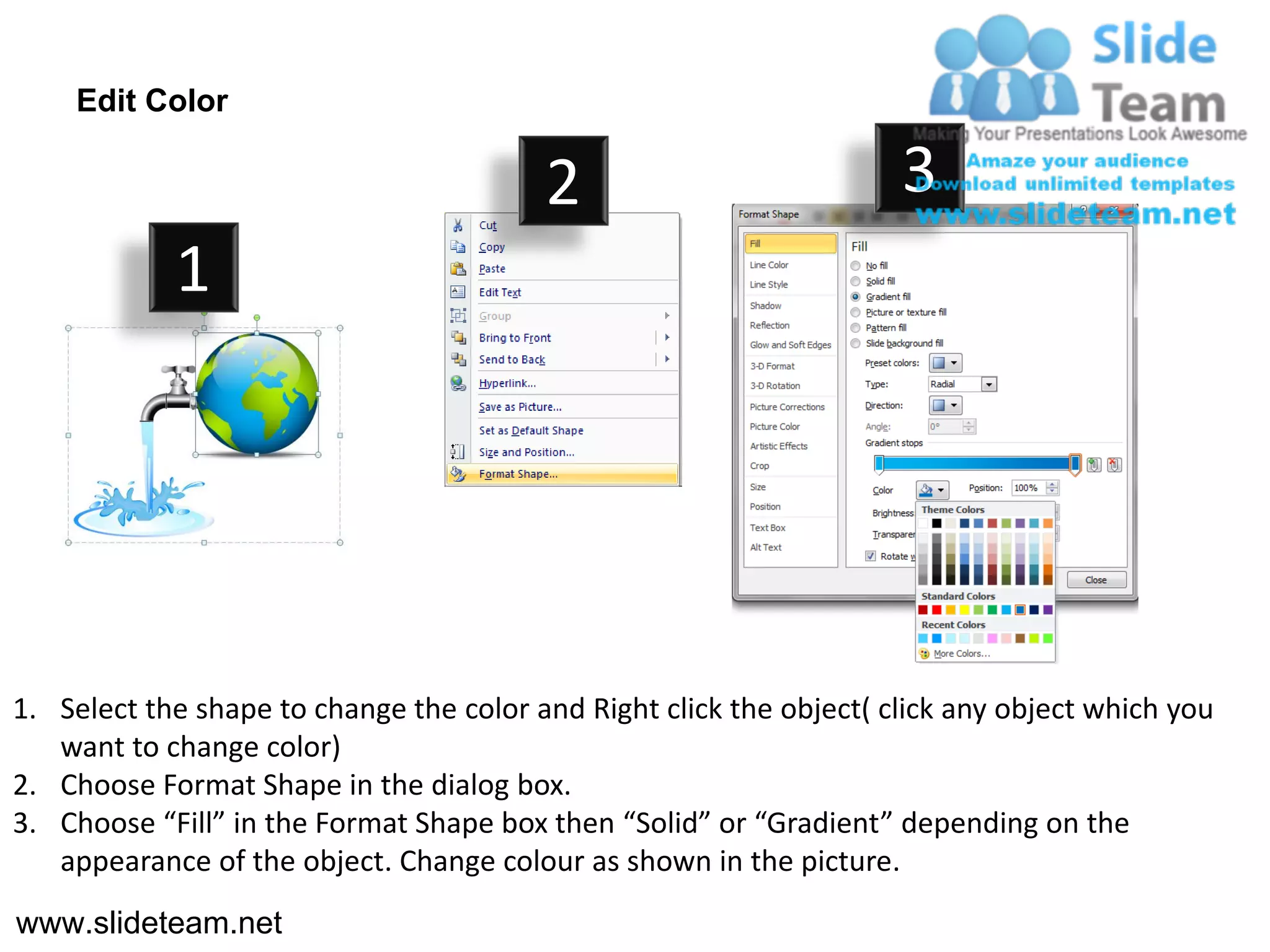 Edit Color

                                         2                           3
            1




1. Select the shape to change the color and Right click the object( click any object which you
   want to change color)
2. Choose Format Shape in the dialog box.
3. Choose “Fill” in the Format Shape box then “Solid” or “Gradient” depending on the
   appearance of the object. Change colour as shown in the picture.
www.slideteam.net
 
