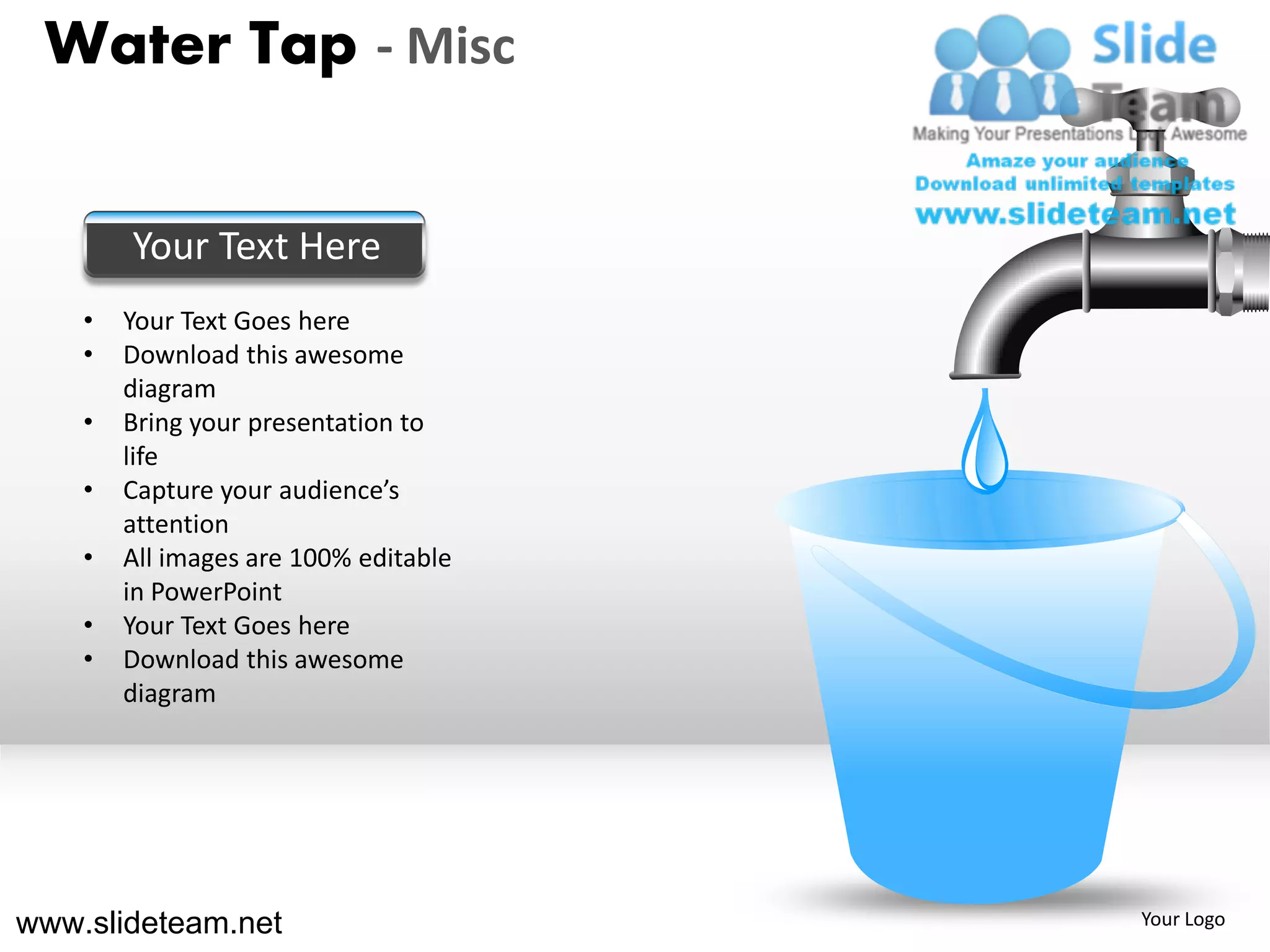 Water Tap - Misc


        Your Text Here
    •   Your Text Goes here
    •   Download this awesome
        diagram
    •   Bring your presentation to
        life
    •   Capture your audience’s
        attention
    •   All images are 100% editable
        in PowerPoint
    •   Your Text Goes here
    •   Download this awesome
        diagram




www.slideteam.net                      Your Logo
 