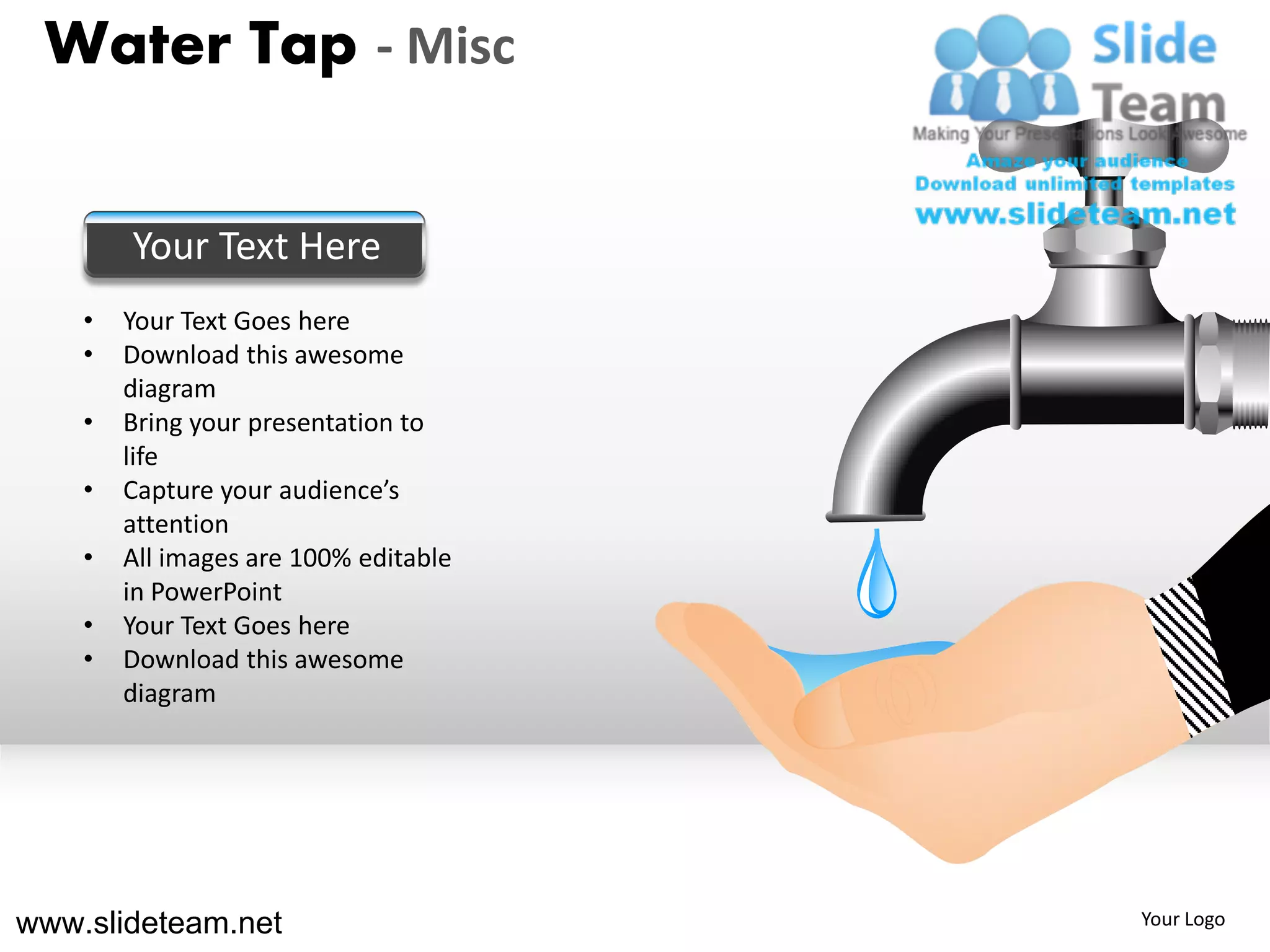 Water Tap - Misc


        Your Text Here
    •   Your Text Goes here
    •   Download this awesome
        diagram
    •   Bring your presentation to
        life
    •   Capture your audience’s
        attention
    •   All images are 100% editable
        in PowerPoint
    •   Your Text Goes here
    •   Download this awesome
        diagram




www.slideteam.net                      Your Logo
 
